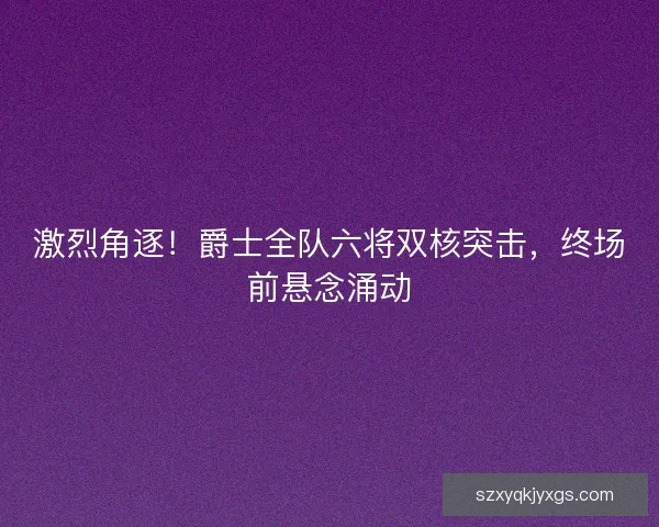 激烈角逐！爵士全队六将双核突击，终场前悬念涌动