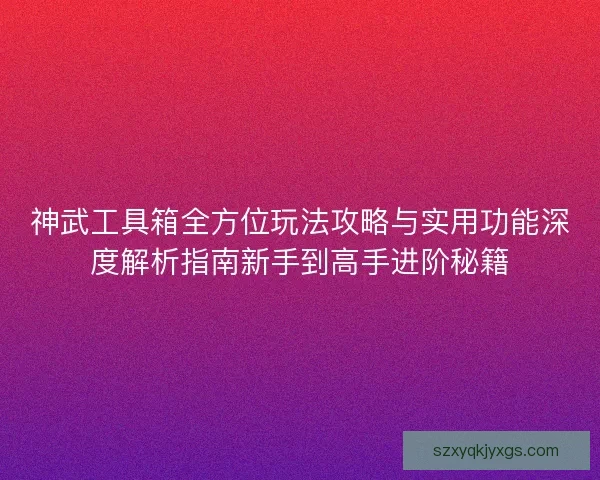 神武工具箱全方位玩法攻略与实用功能深度解析指南新手到高手进阶秘籍