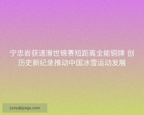 宁忠岩获速滑世锦赛短距离全能铜牌 创历史新纪录推动中国冰雪运动发展