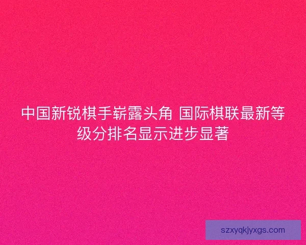 中国新锐棋手崭露头角 国际棋联最新等级分排名显示进步显著 中国新锐棋手崭露头角 国际棋联最新等级分排名显示进步显著