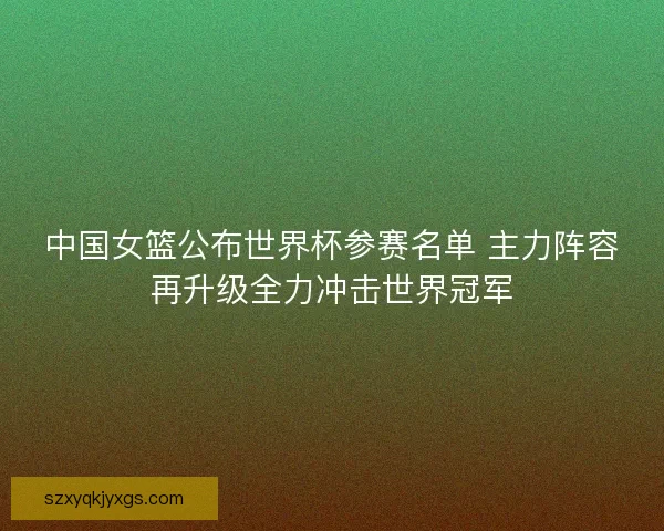 中国女篮公布世界杯参赛名单 主力阵容再升级全力冲击世界冠军