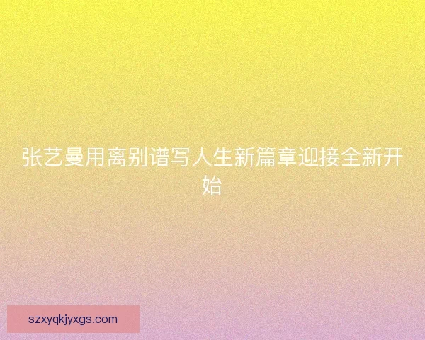 张艺曼用离别谱写人生新篇章迎接全新开始