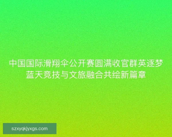 中国国际滑翔伞公开赛圆满收官群英逐梦蓝天竞技与文旅融合共绘新篇章 中国国际滑翔伞公开赛圆满收官群英逐梦蓝天竞技与文旅融合共绘新篇章