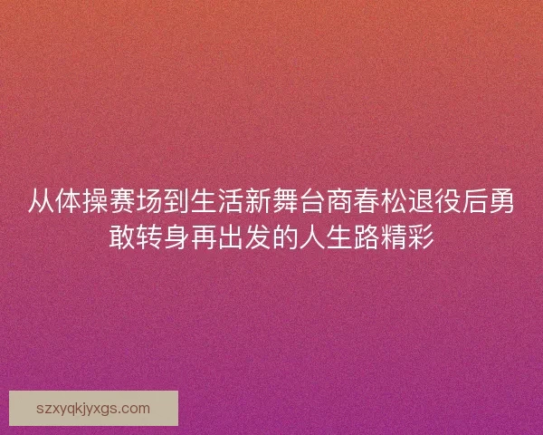 从体操赛场到生活新舞台商春松退役后勇敢转身再出发的人生路精彩 从体操赛场到生活新舞台商春松退役后勇敢转身再出发的人生路精彩