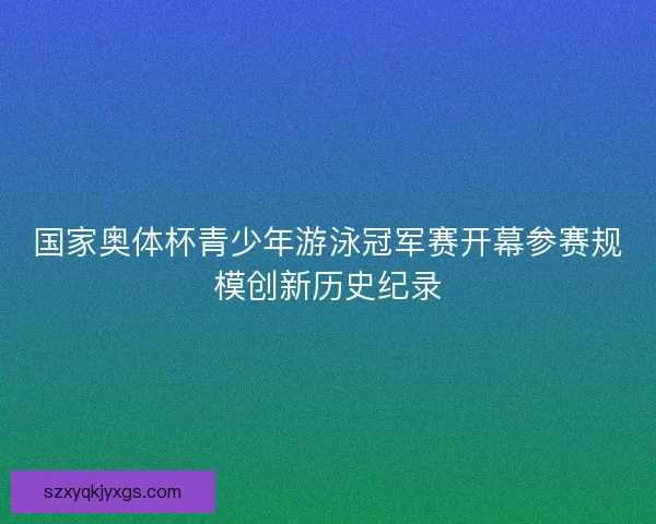 国家奥体杯青少年游泳冠军赛开幕参赛规模创新历史纪录 国家奥体杯青少年游泳冠军赛开幕参赛规模创新历史纪录