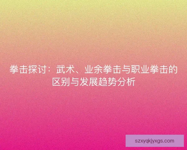 拳击探讨:武术、业余拳击与职业拳击的区别与发展趋势分析 拳击探讨:武术、业余拳击与职业拳击的区别与发展趋势分析