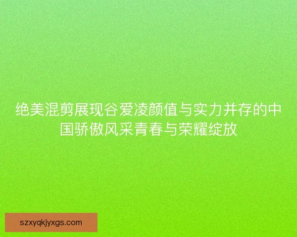 绝美混剪展现谷爱凌颜值与实力并存的中国骄傲风采青春与荣耀绽放