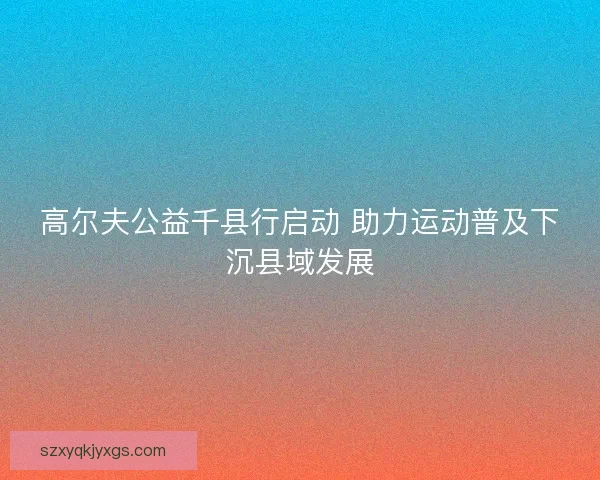 高尔夫公益千县行启动 助力运动普及下沉县域发展