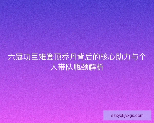 六冠功臣难登顶乔丹背后的核心助力与个人带队瓶颈解析 六冠功臣难登顶乔丹背后的核心助力与个人带队瓶颈解析