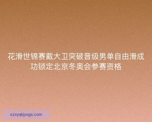花滑世锦赛戴大卫突破晋级男单自由滑成功锁定北京冬奥会参赛资格 花滑世锦赛戴大卫突破晋级男单自由滑成功锁定北京冬奥会参赛资格