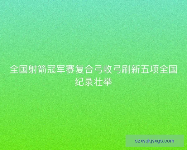 全国射箭冠军赛复合弓收弓刷新五项全国纪录壮举 全国射箭冠军赛复合弓收弓刷新五项全国纪录壮举