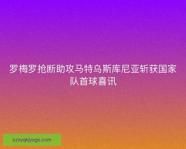 罗梅罗抢断助攻马特乌斯库尼亚斩获国家队首球喜讯