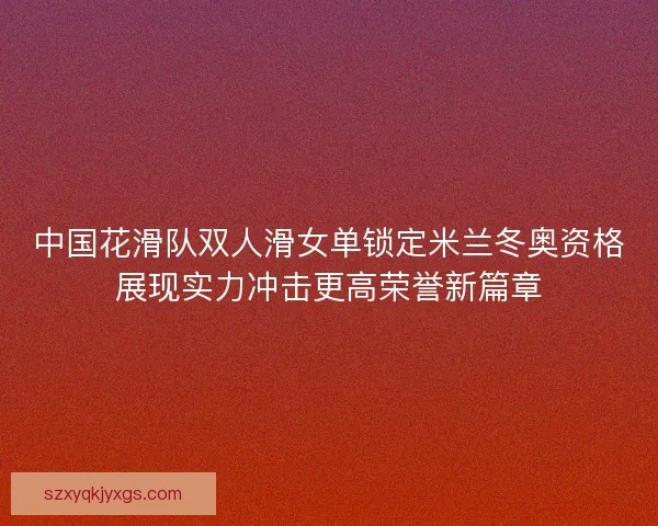 中国花滑队双人滑女单锁定米兰冬奥资格展现实力冲击更高荣誉新篇章