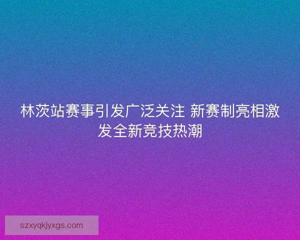 林茨站赛事引发广泛关注 新赛制亮相激发全新竞技热潮