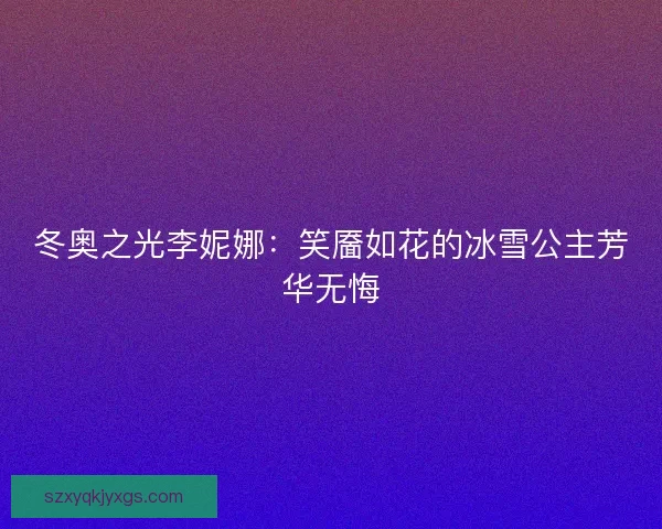 冬奥之光李妮娜:笑靥如花的冰雪公主芳华无悔 冬奥之光李妮娜:笑靥如花的冰雪公主芳华无悔
