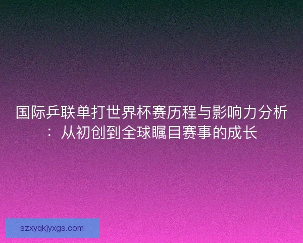 国际乒联单打世界杯赛历程与影响力分析：从初创到全球瞩目赛事的成长