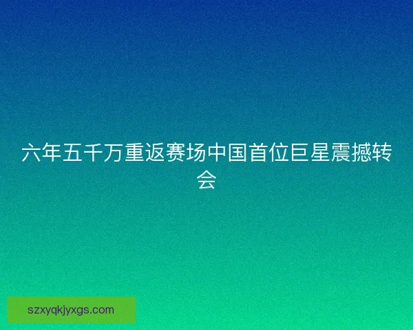 六年五千万重返赛场中国首位巨星震撼转会