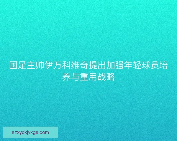国足主帅伊万科维奇提出加强年轻球员培养与重用战略