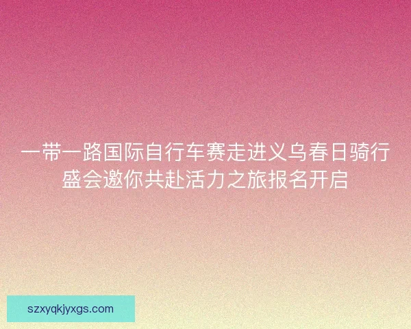 一带一路国际自行车赛走进义乌春日骑行盛会邀你共赴活力之旅报名开启 一带一路国际自行车赛走进义乌春日骑行盛会邀你共赴活力之旅报名开启